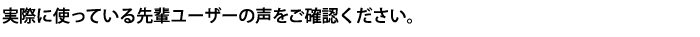 先輩ユーザーの声をお聞きください
