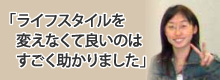 ライフスタイルを変えなくて良いのはすごく助かりました